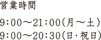 営業時間 9:00〜21:00(月〜土) 9:00〜20:30(日・祝日)