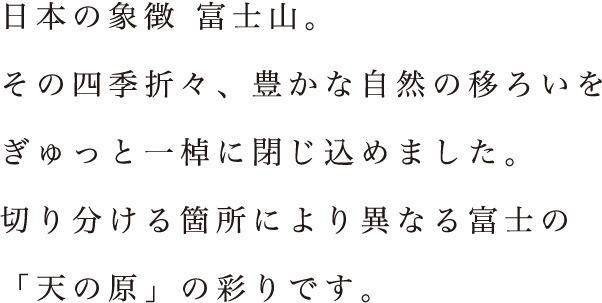 日本の象徴 富士山。その四季折々、豊かな自然の移ろいをぎゅっと一棹に閉じ込めました。切り分ける箇所により異なる富士の「天の原」の彩りです。