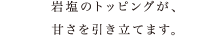 岩塩のトッピングが、甘さを引き立てます。