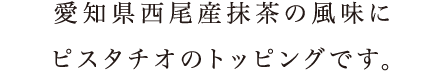 愛知県西尾産抹茶の風味にピスタチオのトッピングです。