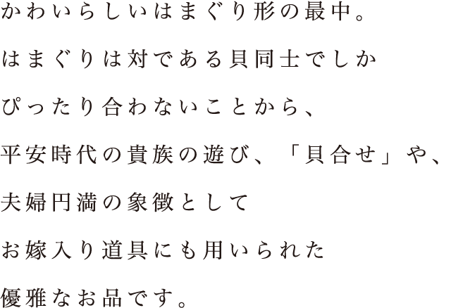 かわいらしいはまぐり形の最中。はまぐりは対である貝同士でしかぴったり合わないことから、平安時代の貴族の遊び、「貝合せ」や、夫婦円満の象徴としてお嫁入り道具にも用いられた優雅なお品です。
