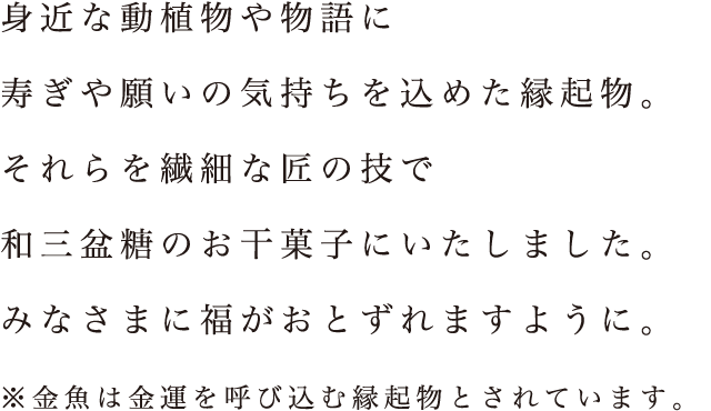 身近な動植物や物語に寿ぎや願いの気持ちを込めた縁起物。それらを繊細な匠の技で和三盆糖のお干菓子にいたしました。みなさまに福がおとずれますように。※金魚は金運を呼び込む縁起物とされています。