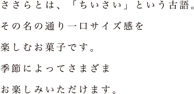 ささらとは、「ちいさい」という古語。その名の通り一口サイズ感を楽しむお菓子です。季節によってさまざまお楽しみいただけます。