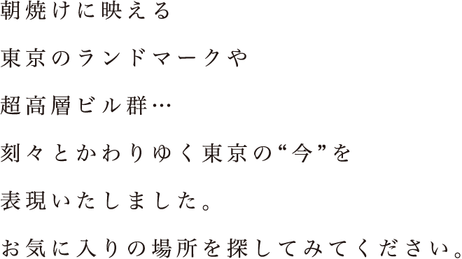 朝焼けに映える東京のランドマークや超高層ビル群・・・刻々とかわりゆく東京の”今を”表現いたしました。お気に入りの場所を探してみてください。