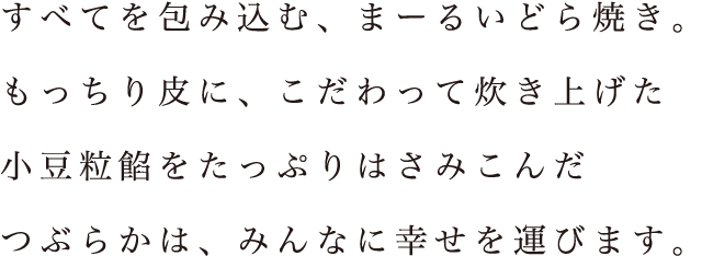 すべてを包み込む、まーるいどら焼き。もっちり皮に、こだわって炊き上げた小豆粒餡をたっぷりはさみこんだつぶらかは、みんなに幸せを運びます。
